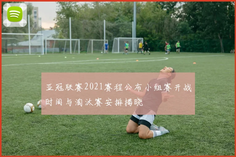 亚冠联赛2021赛程公布小组赛开战时间与淘汰赛安排揭晓