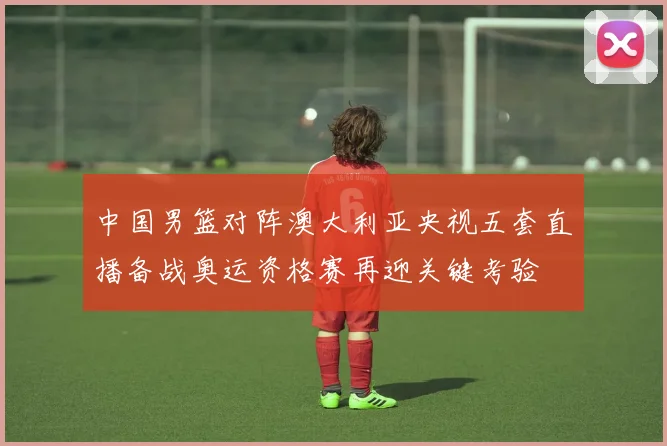 中国男篮对阵澳大利亚央视五套直播备战奥运资格赛再迎关键考验