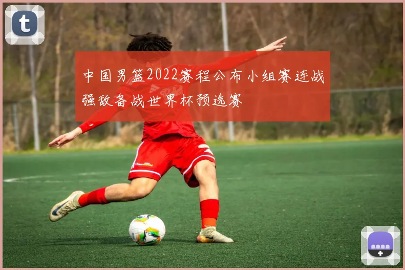 中国男篮2022赛程公布小组赛连战强敌备战世界杯预选赛
