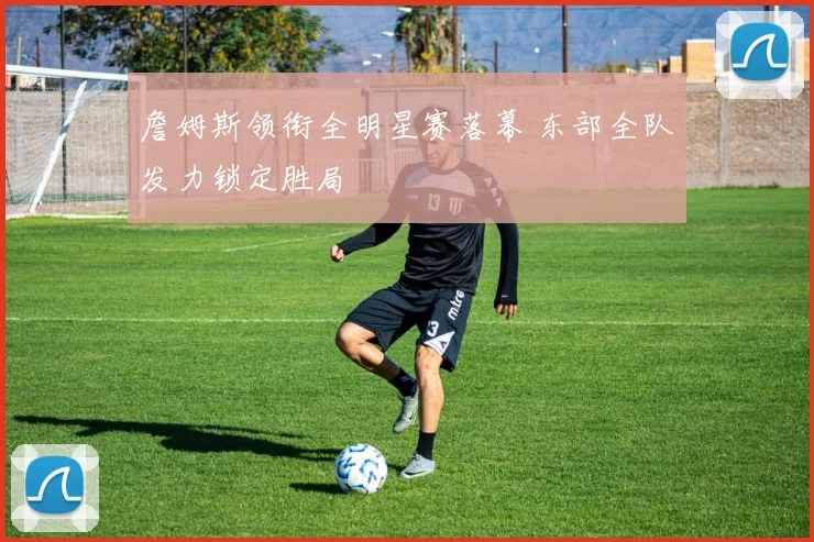 詹姆斯领衔全明星赛落幕 东部全队发力锁定胜局