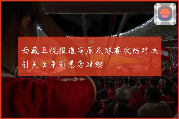 西藏卫视报道高原足球赛攻防对决引关注争冠悬念延续