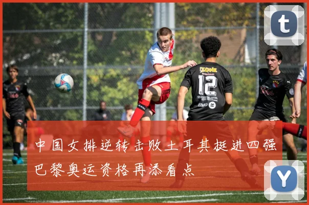 中国女排逆转击败土耳其挺进四强巴黎奥运资格再添看点