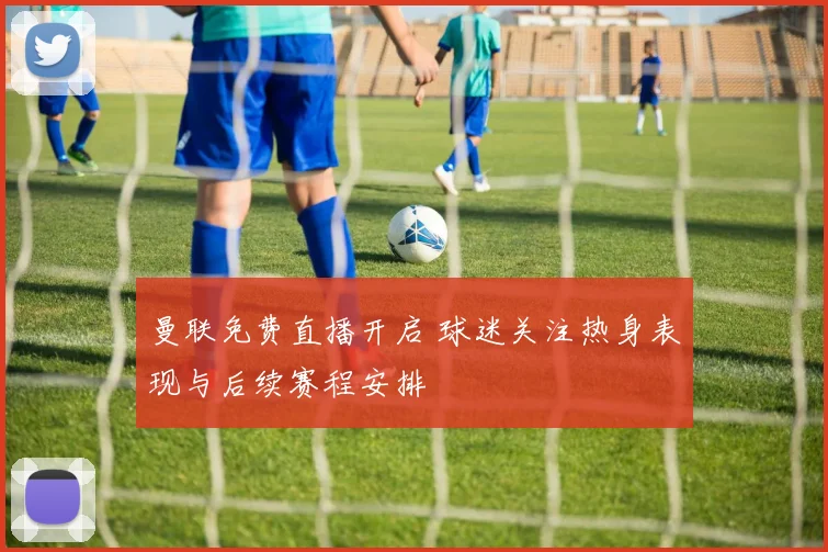 曼联免费直播开启 球迷关注热身表现与后续赛程安排