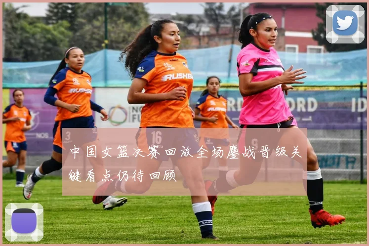 中国女篮决赛回放全场鏖战晋级关键看点仍待回顾