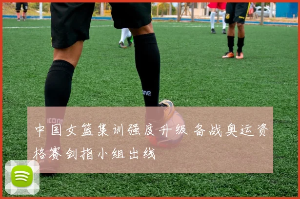 中国女篮集训强度升级 备战奥运资格赛剑指小组出线