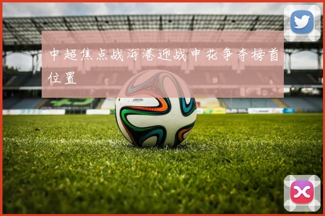 中超焦点战海港迎战申花争夺榜首位置