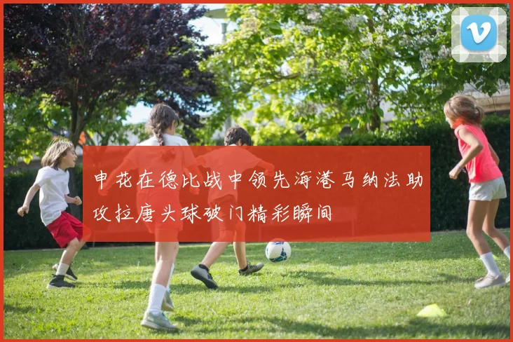 申花在德比战中领先海港马纳法助攻拉唐头球破门精彩瞬间