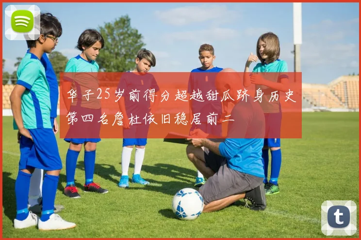 华子25岁前得分超越甜瓜跻身历史第四名詹杜依旧稳居前二