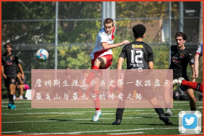 詹姆斯生涯至今历史第一数据盘点最高山与最长河的传奇之路