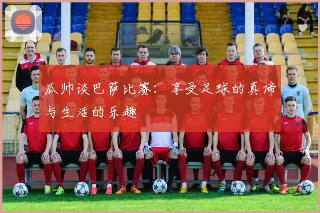 瓜帅谈巴萨比赛：享受足球的真谛与生活的乐趣