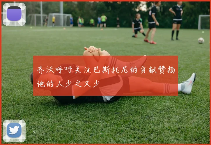 齐沃呼吁关注巴斯托尼的贡献赞扬他的人少之又少