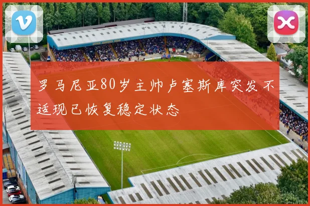 罗马尼亚80岁主帅卢塞斯库突发不适现已恢复稳定状态