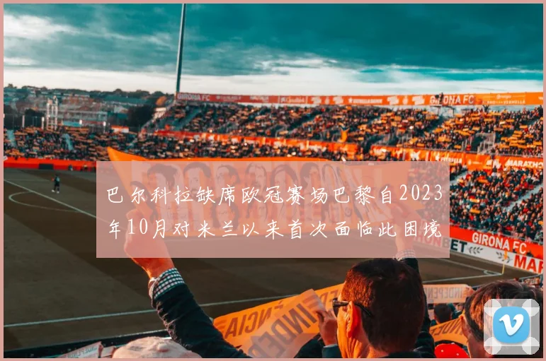 巴尔科拉缺席欧冠赛场巴黎自2023年10月对米兰以来首次面临此困境