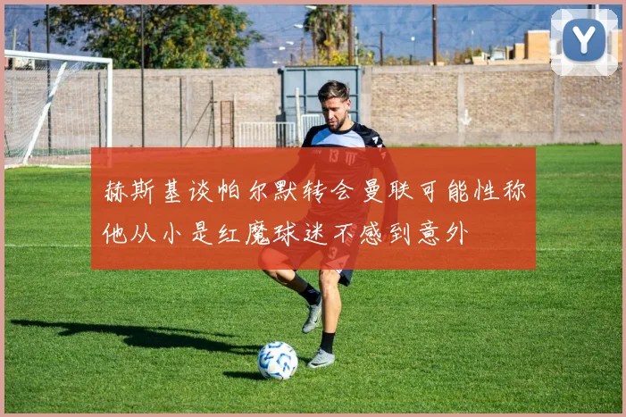 赫斯基谈帕尔默转会曼联可能性称他从小是红魔球迷不感到意外