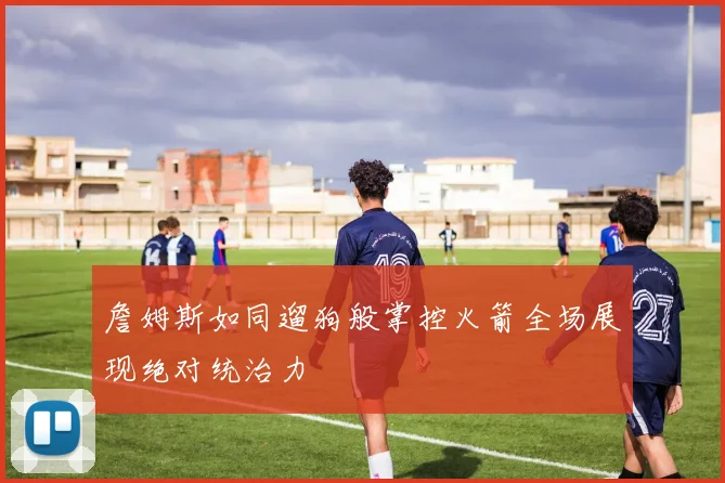 詹姆斯如同遛狗般掌控火箭全场展现绝对统治力