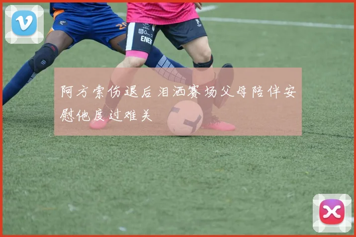 阿方索伤退后泪洒赛场父母陪伴安慰他度过难关