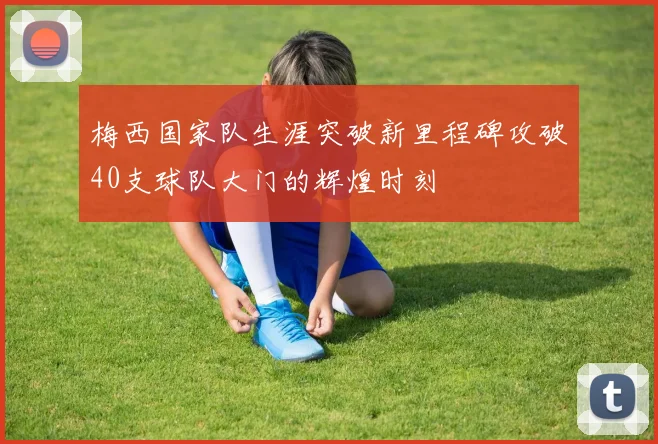 梅西国家队生涯突破新里程碑攻破40支球队大门的辉煌时刻