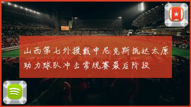 山西第七外援戴申尼克斯抵达太原助力球队冲击常规赛最后阶段