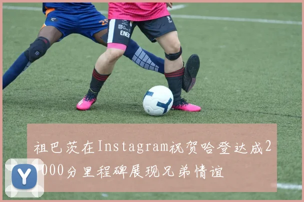 祖巴茨在Instagram祝贺哈登达成29000分里程碑展现兄弟情谊